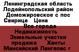 Ленинградская область Лодейнопольский район Доможировское с/пос Свирица › Цена ­ 1 700 000 - Все города Недвижимость » Земельные участки продажа   . Ханты-Мансийский,Лангепас г.